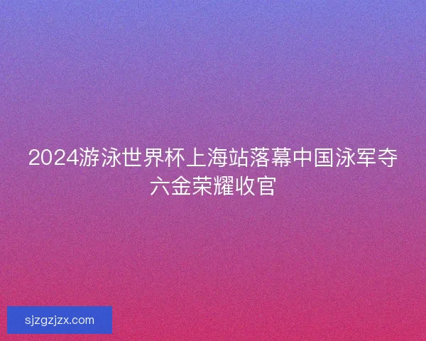 2024游泳世界杯上海站落幕中国泳军夺六金荣耀收官
