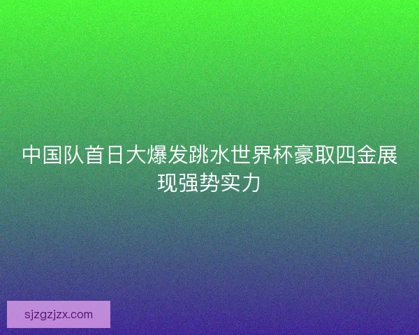 中国队首日大爆发跳水世界杯豪取四金展现强势实力