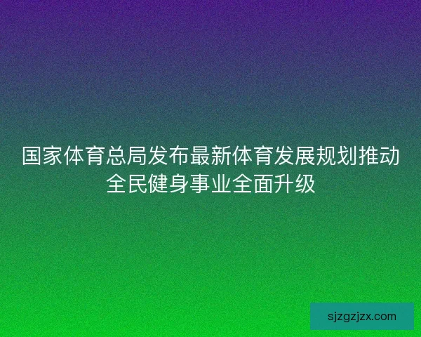 国家体育总局发布最新体育发展规划推动全民健身事业全面升级
