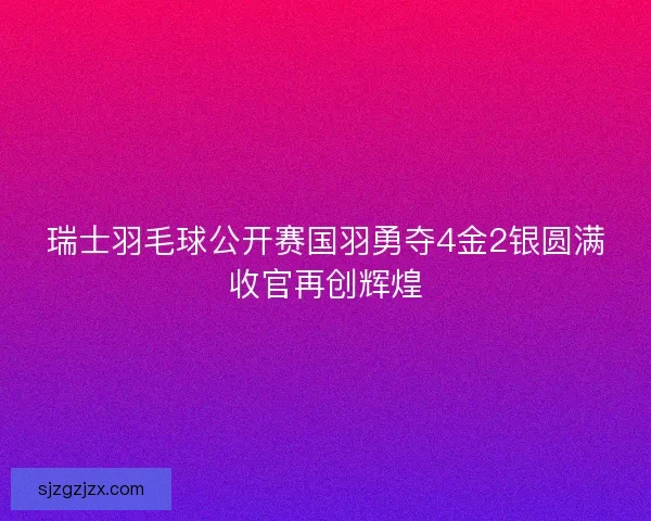 瑞士羽毛球公开赛国羽勇夺4金2银圆满收官再创辉煌