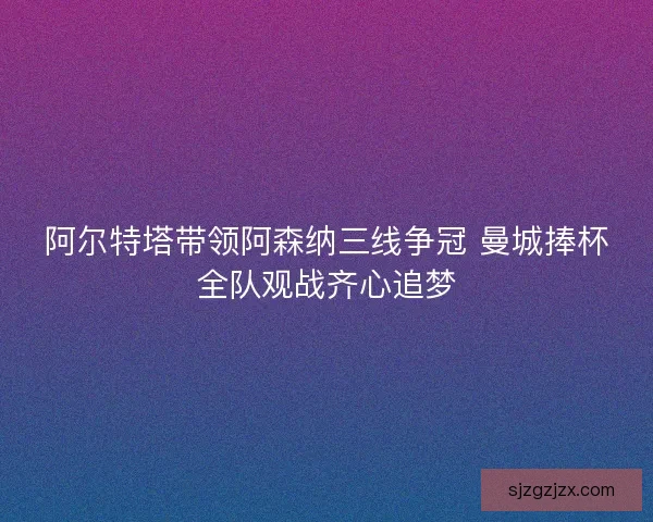阿尔特塔带领阿森纳三线争冠 曼城捧杯全队观战齐心追梦