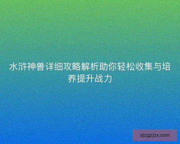 水浒神兽详细攻略解析助你轻松收集与培养提升战力