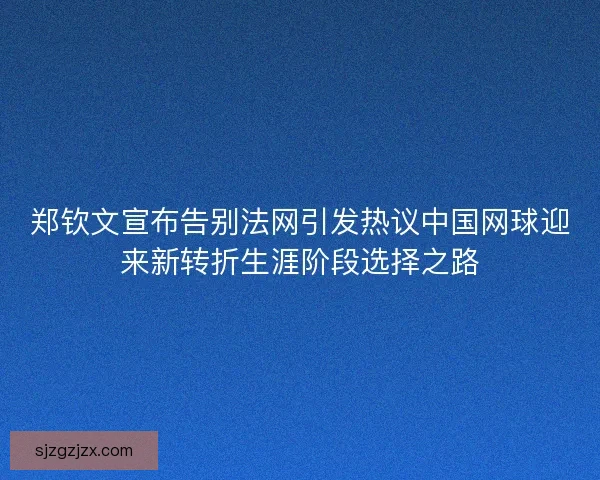 郑钦文宣布告别法网引发热议中国网球迎来新转折生涯阶段选择之路
