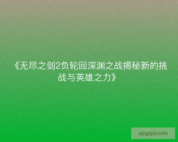 《无尽之剑2负轮回深渊之战揭秘新的挑战与英雄之力》