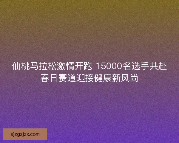 仙桃马拉松激情开跑 15000名选手共赴春日赛道迎接健康新风尚