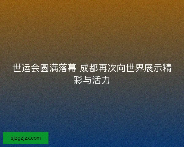 世运会圆满落幕 成都再次向世界展示精彩与活力