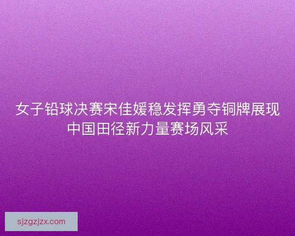 女子铅球决赛宋佳媛稳发挥勇夺铜牌展现中国田径新力量赛场风采