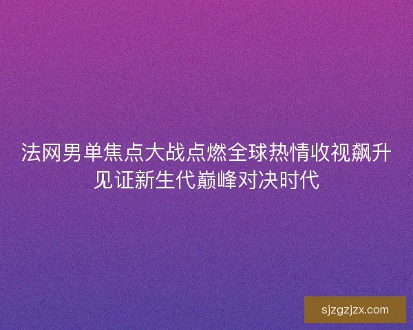 法网男单焦点大战点燃全球热情收视飙升见证新生代巅峰对决时代