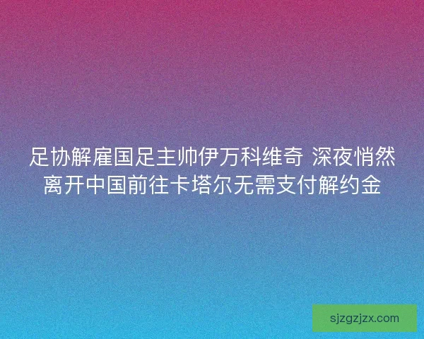 足协解雇国足主帅伊万科维奇 深夜悄然离开中国前往卡塔尔无需支付解约金