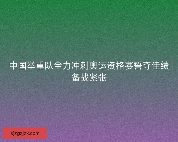 中国举重队全力冲刺奥运资格赛誓夺佳绩备战紧张