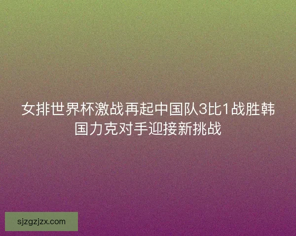 女排世界杯激战再起中国队3比1战胜韩国力克对手迎接新挑战