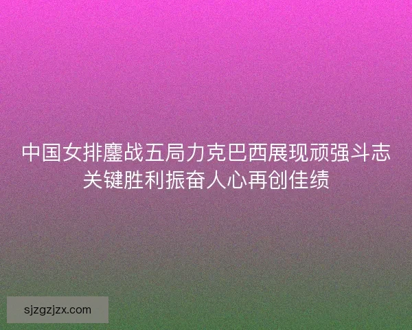 中国女排鏖战五局力克巴西展现顽强斗志关键胜利振奋人心再创佳绩