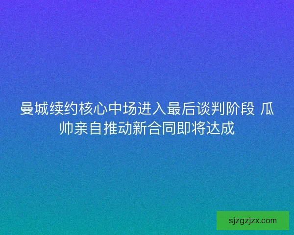 曼城续约核心中场进入最后谈判阶段 瓜帅亲自推动新合同即将达成